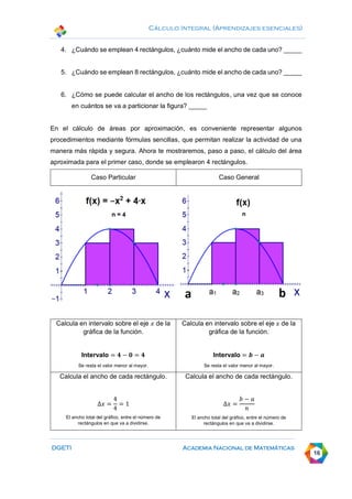 Cálculo Integral (Aprendizajes esenciales)
DGETI Academia Nacional de Matemáticas
16
4. ¿Cuándo se emplean 4 rectángulos, ¿cuánto mide el ancho de cada uno? _____
5. ¿Cuándo se emplean 8 rectángulos, ¿cuánto mide el ancho de cada uno? _____
6. ¿Cómo se puede calcular el ancho de los rectángulos, una vez que se conoce
en cuántos se va a particionar la figura? _____
En el cálculo de áreas por aproximación, es conveniente representar algunos
procedimientos mediante fórmulas sencillas, que permitan realizar la actividad de una
manera más rápida y segura. Ahora te mostraremos, paso a paso, el cálculo del área
aproximada para el primer caso, donde se emplearon 4 rectángulos.
Caso Particular Caso General
Calcula en intervalo sobre el eje 𝑥 de la
gráfica de la función.
Intervalo = 𝟒 − 𝟎 = 𝟒
Se resta el valor menor al mayor.
Calcula en intervalo sobre el eje 𝑥 de la
gráfica de la función.
Intervalo = 𝒃 − 𝒂
Se resta el valor menor al mayor.
Calcula el ancho de cada rectángulo.
∆𝑥 =
4
4
= 1
El ancho total del gráfico, entre el número de
rectángulos en que va a dividirse.
Calcula el ancho de cada rectángulo.
∆𝑥 =
𝑏 − 𝑎
𝑛
El ancho total del gráfico, entre el número de
rectángulos en que va a dividirse.
 