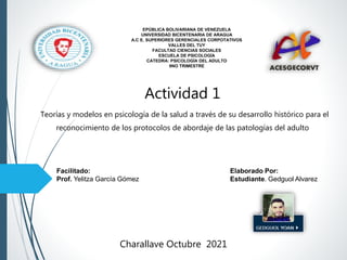 Facilitado: Elaborado Por:
Prof. Yelitza García Gómez Estudiante. Gedguol Alvarez
Charallave Octubre 2021
EPÚBLICA BOLIVARIANA DE VENEZUELA
UNIVERSIDAD BICENTENARIA DE ARAGUA
A.C E. SUPERIORES GERENCIALES CORPOTATIVOS
VALLES DEL TUY
FACULTAD CIENCIAS SOCIALES
ESCUELA DE PSICOLOGÍA
CATEDRA: PSICOLOGÍA DEL ADULTO
9NO TRIMESTRE
Actividad 1
Teorías y modelos en psicología de la salud a través de su desarrollo histórico para el
reconocimiento de los protocolos de abordaje de las patologías del adulto
 