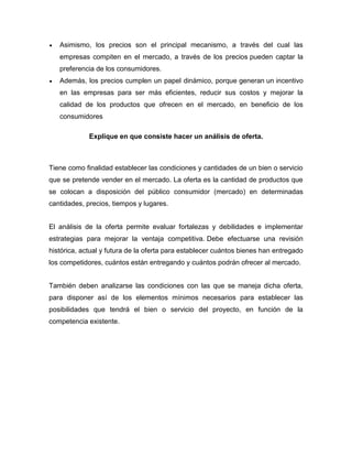  Asimismo, los precios son el principal mecanismo, a través del cual las
empresas compiten en el mercado, a través de los precios pueden captar la
preferencia de los consumidores.
 Además, los precios cumplen un papel dinámico, porque generan un incentivo
en las empresas para ser más eficientes, reducir sus costos y mejorar la
calidad de los productos que ofrecen en el mercado, en beneficio de los
consumidores
Explique en que consiste hacer un análisis de oferta.
Tiene como finalidad establecer las condiciones y cantidades de un bien o servicio
que se pretende vender en el mercado. La oferta es la cantidad de productos que
se colocan a disposición del público consumidor (mercado) en determinadas
cantidades, precios, tiempos y lugares.
El análisis de la oferta permite evaluar fortalezas y debilidades e implementar
estrategias para mejorar la ventaja competitiva. Debe efectuarse una revisión
histórica, actual y futura de la oferta para establecer cuántos bienes han entregado
los competidores, cuántos están entregando y cuántos podrán ofrecer al mercado.
También deben analizarse las condiciones con las que se maneja dicha oferta,
para disponer así de los elementos mínimos necesarios para establecer las
posibilidades que tendrá el bien o servicio del proyecto, en función de la
competencia existente.
 