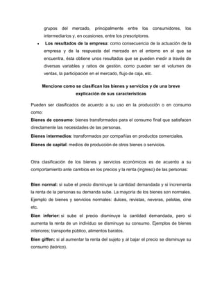 grupos del mercado, principalmente entre los consumidores, los
intermediarios y, en ocasiones, entre los prescriptores.
 Los resultados de la empresa: como consecuencia de la actuación de la
empresa y de la respuesta del mercado en el entorno en el que se
encuentra, ésta obtiene unos resultados que se pueden medir a través de
diversas variables y ratios de gestión, como pueden ser el volumen de
ventas, la participación en el mercado, flujo de caja, etc.
Mencione como se clasifican los bienes y servicios y de una breve
explicación de sus características
Pueden ser clasificados de acuerdo a su uso en la producción o en consumo
como:
Bienes de consumo: bienes transformados para el consumo final que satisfacen
directamente las necesidades de las personas.
Bienes intermedios: transformados por compañías en productos comerciales.
Bienes de capital: medios de producción de otros bienes o servicios.
Otra clasificación de los bienes y servicios económicos es de acuerdo a su
comportamiento ante cambios en los precios y la renta (ingreso) de las personas:
Bien normal: si sube el precio disminuye la cantidad demandada y si incrementa
la renta de la personas su demanda sube. La mayoría de los bienes son normales.
Ejemplo de bienes y servicios normales: dulces, revistas, neveras, pelotas, cine
etc.
Bien inferior: si sube el precio disminuye la cantidad demandada, pero si
aumenta la renta de un individuo se disminuye su consumo. Ejemplos de bienes
inferiores; transporte público, alimentos baratos.
Bien giffen: si al aumentar la renta del sujeto y al bajar el precio se disminuye su
consumo (teórico).
 