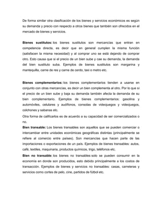 De forma similar otra clasificación de los bienes y servicios económicos es según
su demanda y precio con respecto a otros bienes que también son ofrecidos en el
mercado de bienes y servicios.
Bienes sustitutos: los bienes sustitutos son mercancías que entran en
competencia directa, es decir que en general cumplen la misma función
(satisfacen la misma necesidad) y al comprar uno se está dejando de comprar
otro. Esto causa que si el precio de un bien sube y cae su demanda, la demanda
del bien sustituto suba. Ejemplos de bienes sustitutos son margarina y
mantequilla, carne de res y carne de cerdo, taxi o metro etc.
Bienes complementarios: los bienes complementarios tienden a usarse en
conjunto con otras mercancías, es decir un bien complementa al otro. Por lo que si
el precio de un bien sube y baja su demanda también afecta la demanda de su
bien complementario. Ejemplos de bienes complementarios: gasolina y
automóviles, celulares y audífonos, consolas de videojuegos y videojuegos,
colchones y sabanas etc.
Otra forma de calificarlos es de acuerdo a su capacidad de ser comercializados o
no.
Bien transable: Los bienes transables son aquellos que se pueden comerciar o
intercambiar entre unidades económicas geográficas distintas (principalmente se
refiere al comercio entre países). Son mercancías que hacen parte de las
importaciones o exportaciones de un país. Ejemplos de bienes transables: autos,
café, textiles, maquinaria, productos químicos, trigo, teléfonos etc.
Bien no transable: los bienes no transables solo se pueden consumir en la
economía en donde son producidos, esto debido principalmente a los costos de
transacción. Ejemplos de bienes y servicios no transables: casas, carreteras y
servicios como cortes de pelo, cine, partidos de fútbol etc.
 