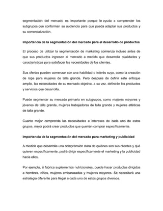 segmentación del mercado es importante porque le ayuda a comprender los
subgrupos que conforman su audiencia para que pueda adaptar sus productos y
su comercialización.
Importancia de la segmentación del mercado para el desarrollo de productos
El proceso de utilizar la segmentación de marketing comienza incluso antes de
que sus productos ingresen al mercado a medida que desarrolla cualidades y
características para satisfacer las necesidades de los clientes.
Sus ofertas pueden comenzar con una habilidad o interés suyo, como la creación
de ropa para mujeres de talla grande. Pero después de definir este enfoque
amplio, las necesidades de su mercado objetivo, a su vez, definirán los productos
y servicios que desarrolla.
Puede segmentar su mercado primario en subgrupos, como mujeres mayores y
jóvenes de talla grande, mujeres trabajadoras de talla grande y mujeres atléticas
de talla grande.
Cuanto mejor comprenda las necesidades e intereses de cada uno de estos
grupos, mejor podrá crear productos que querrán comprar específicamente.
Importancia de la segmentación del mercado para marketing y publicidad
A medida que desarrolle una comprensión clara de quiénes son sus clientes y qué
quieren específicamente, podrá dirigir específicamente el marketing y la publicidad
hacia ellos.
Por ejemplo, si fabrica suplementos nutricionales, puede hacer productos dirigidos
a hombres, niños, mujeres embarazadas y mujeres mayores. Se necesitará una
estrategia diferente para llegar a cada uno de estos grupos diversos.
 