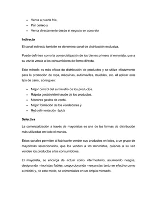  Venta a puerta fría,
 Por correo y
 Venta directamente desde el negocio en concreto
Indirecto
El canal indirecto también se denomina canal de distribución exclusiva.
Puede definirse como la comercialización de los bienes primero al minorista, que a
su vez lo venda a los consumidores de forma directa.
Este método es más eficaz de distribución de productos y se utiliza eficazmente
para la promoción de ropa, máquinas, automóviles, muebles, etc. Al aplicar este
tipo de canal, consigues:
 Mejor control del suministro de los productos.
 Rápida gestión/eliminación de los productos.
 Menores gastos de venta.
 Mejor formación de los vendedores y
 Retroalimentación rápida
Selectiva
La comercialización a través de mayoristas es una de las formas de distribución
más utilizadas en todo el mundo.
Estos canales permiten al fabricante vender sus productos en lotes, a un grupo de
mayoristas seleccionados, que los venden a los minoristas, quienes a su vez
venden los productos a los consumidores.
El mayorista, se encarga de actuar como intermediario, asumiendo riesgos,
designando minoristas fiables, proporcionando mercancías tanto en efectivo como
a crédito y, de este modo, se comercializa en un amplio mercado.
 