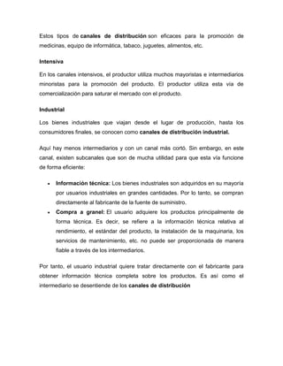 Estos tipos de canales de distribución son eficaces para la promoción de
medicinas, equipo de informática, tabaco, juguetes, alimentos, etc.
Intensiva
En los canales intensivos, el productor utiliza muchos mayoristas e intermediarios
minoristas para la promoción del producto. El productor utiliza esta vía de
comercialización para saturar el mercado con el producto.
Industrial
Los bienes industriales que viajan desde el lugar de producción, hasta los
consumidores finales, se conocen como canales de distribución industrial.
Aquí hay menos intermediarios y con un canal más cortó. Sin embargo, en este
canal, existen subcanales que son de mucha utilidad para que esta vía funcione
de forma eficiente:
 Información técnica: Los bienes industriales son adquiridos en su mayoría
por usuarios industriales en grandes cantidades. Por lo tanto, se compran
directamente al fabricante de la fuente de suministro.
 Compra a granel: El usuario adquiere los productos principalmente de
forma técnica. Es decir, se refiere a la información técnica relativa al
rendimiento, el estándar del producto, la instalación de la maquinaria, los
servicios de mantenimiento, etc. no puede ser proporcionada de manera
fiable a través de los intermediarios.
Por tanto, el usuario industrial quiere tratar directamente con el fabricante para
obtener información técnica completa sobre los productos. Es así como el
intermediario se desentiende de los canales de distribución
 