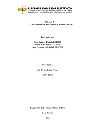 Actividad 1
Conceptualización sobre auditoría y control interno
Presentado por:
Toro Ramirez INatalia D 629005
Claudia Janet Jimenez ID 598494
Luisa Fernanda Aristizabal ID 629272
Presentado a:
Julio Cesar Zapata Franco
NRC: 21852
Corporación Universitaria Minuto de Dios
Sede Pereira
2022
 