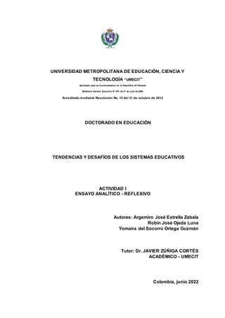 UNIVERSIDAD METROPOLITANA DE EDUCACIÓN, CIENCIA Y
TECNOLOGÍA “UMECIT”
Aprobada para su funcionamiento en la República de Panamá
Mediante Decreto Ejecutivo N° 575 de 21 de julio de 2004.
Acreditada mediante Resolución No. 15 del 31 de octubre de 2012
DOCTORADO EN EDUCACIÓN
TENDENCIAS Y DESAFÍOS DE LOS SISTEMAS EDUCATIVOS
ACTIVIDAD I
ENSAYO ANALÍTICO - REFLEXIVO
Autores: Argemiro José Estrella Zabala
Robín José Ojeda Luna
Yomaira del Socorro Ortega Guzmán
Tutor: Dr. JAVIER ZÚÑIGA CORTÉS
ACADÉMICO - UMECIT
Colombia, junio 2022
 