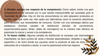 3. Brindan ventaja con respecto de la competencia: Como sabes, existe una gran
competencia en el mercado por lo que resulta imprescindible ser accesible para la
diversidad de clientes. Hoy en día los consumidores no sólo adquieren productos en
tiendas, sino que cada vez más optan por alternativas como el comercio electrónico
para satisfacer sus necesidades de consumo. Contar con una estrategia óptima que
establezca diversos canales de distribución (tiendas de conveniencia,
supermercados,expos, ferias, redes de mensajería) es la manera más efectiva de
posicionar tu marca y vencer a la competencia.
4. Te hacen visible: Algunos canales de distribución te conectan con intermediarios
importantes, es decir puntos de venta o tiendas especializadas, dirigidas a un público
específico o de nicho donde los usuarios verán tu producto al lado de otras marcas
relevantes de tu industria o sector, lo cual te posicionará entre las mejores.
 