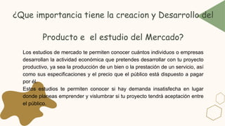 Los estudios de mercado te permiten conocer cuántos individuos o empresas
desarrollan la actividad económica que pretendes desarrollar con tu proyecto
productivo, ya sea la producción de un bien o la prestación de un servicio, así
como sus especificaciones y el precio que el público está dispuesto a pagar
por él.
Estos estudios te permiten conocer si hay demanda insatisfecha en lugar
donde planeas emprender y vislumbrar si tu proyecto tendrá aceptación entre
el público.
¿Que importancia tiene la creacion y Desarrollo del
Producto e el estudio del Mercado?
 