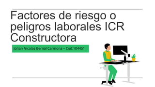 Factores de riesgo o
peligros laborales ICR
Constructora
Johan Nicolas Bernal Carmona – Cod:104451
 