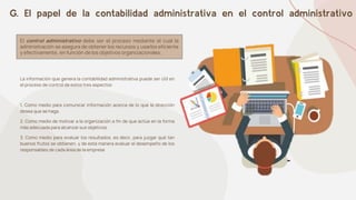 G. El papel de la contabilidad administrativa en el control administrativo
El control administrativo debe ser el proceso mediante el cual la
administración se asegura de obtener los recursos y usarlos eficiente
y efectivamente, en función de los objetivos organizacionales.
La información que genera la contabilidad administrativa puede ser útil en
el proceso de control de estos tres aspectos:
1. Como medio para comunicar información acerca de lo que la dirección
desea que se haga.
2. Como medio de motivar a la organización a fin de que actúe en la forma
más adecuada para alcanzar sus objetivos.
3. Como medio para evaluar los resultados, es decir, para juzgar qué tan
buenos frutos se obtienen, y de esta manera evaluar el desempeño de los
responsables de cada área de la empresa
 