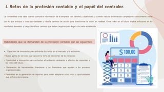 J. Retos de la profesión contable y el papel del contralor.
La contabilidad crea valor cuando comunica información de la empresa con claridad y objetividad, y cuando traduce información compleja en conocimiento clave,
con lo que anticipa y crea oportunidades y diseña caminos de acción para transformar la visión en realidad. Crear valor en el futuro implica enfocarse en los
resultados deseados y luego identificar caminos que deben seguirse para llegar a la meta establecida.
• Capacidad de innovación para enfrentar los retos en el mercado y la economía.
• Nueva gama de servicios que apoyen la toma de decisiones de los negocios.
• Creatividad e innovación para enfrentar el ambiente cambiante a efectos de responder a
los retos del futuro.
• Generación de herramientas financieras y no financieras que ayuden a los procesos
organizacionales.
• Flexibilidad en la generación de reportes para poder adaptarse a los retos y oportunidades
que enfrenta la empresa.
Habilidades que se demandan de la profesión contable son las siguientes:
 