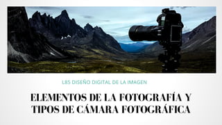 ELEMENTOS DE LA FOTOGRAFÍA Y
TIPOS DE CÁMARA FOTOGRÁFICA
L85 DISEÑO DIGITAL DE LA IMAGEN
 