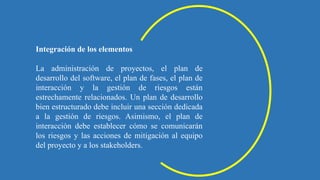 Integración de los elementos
La administración de proyectos, el plan de
desarrollo del software, el plan de fases, el plan de
interacción y la gestión de riesgos están
estrechamente relacionados. Un plan de desarrollo
bien estructurado debe incluir una sección dedicada
a la gestión de riesgos. Asimismo, el plan de
interacción debe establecer cómo se comunicarán
los riesgos y las acciones de mitigación al equipo
del proyecto y a los stakeholders.
 