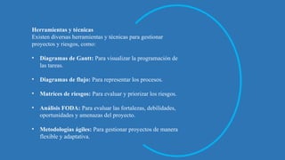 Herramientas y técnicas
Existen diversas herramientas y técnicas para gestionar
proyectos y riesgos, como:
• Diagramas de Gantt: Para visualizar la programación de
las tareas.
• Diagramas de flujo: Para representar los procesos.
• Matrices de riesgos: Para evaluar y priorizar los riesgos.
• Análisis FODA: Para evaluar las fortalezas, debilidades,
oportunidades y amenazas del proyecto.
• Metodologías ágiles: Para gestionar proyectos de manera
flexible y adaptativa.
 