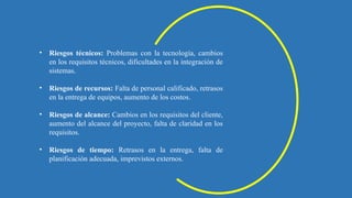 • Riesgos técnicos: Problemas con la tecnología, cambios
en los requisitos técnicos, dificultades en la integración de
sistemas.
• Riesgos de recursos: Falta de personal calificado, retrasos
en la entrega de equipos, aumento de los costos.
• Riesgos de alcance: Cambios en los requisitos del cliente,
aumento del alcance del proyecto, falta de claridad en los
requisitos.
• Riesgos de tiempo: Retrasos en la entrega, falta de
planificación adecuada, imprevistos externos.
 