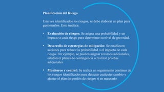 Planificación del Riesgo
Una vez identificados los riesgos, se debe elaborar un plan para
gestionarlos. Esto implica:
• Evaluación de riesgos: Se asigna una probabilidad y un
impacto a cada riesgo para determinar su nivel de gravedad.
• Desarrollo de estrategias de mitigación: Se establecen
acciones para reducir la probabilidad o el impacto de cada
riesgo. Por ejemplo, se pueden asignar recursos adicionales,
establecer planes de contingencia o realizar pruebas
adicionales.
• Monitoreo y control: Se realiza un seguimiento continuo de
los riesgos identificados para detectar cualquier cambio y
ajustar el plan de gestión de riesgos si es necesario
 