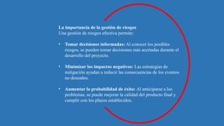 La importancia de la gestión de riesgos
Una gestión de riesgos efectiva permite:
• Tomar decisiones informadas: Al conocer los posibles
riesgos, se pueden tomar decisiones más acertadas durante el
desarrollo del proyecto.
• Minimizar los impactos negativos: Las estrategias de
mitigación ayudan a reducir las consecuencias de los eventos
no deseados.
• Aumentar la probabilidad de éxito: Al anticiparse a los
problemas, se puede mejorar la calidad del producto final y
cumplir con los plazos establecidos.
 