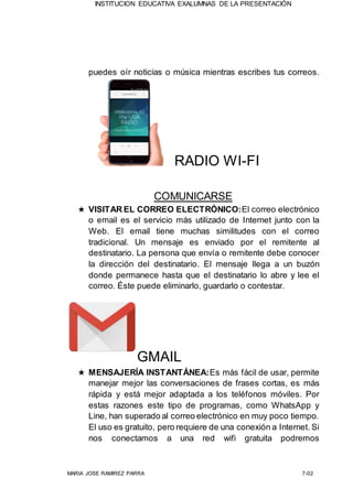 INSTITUCION EDUCATIVA EXALUMNAS DE LA PRESENTACIÓN
MARIA JOSE RAMIREZ PARRA 7-02
puedes oír noticias o música mientras escribes tus correos.
RADIO WI-FI
COMUNICARSE
★ VISITAR EL CORREO ELECTRÓNICO:El correo electrónico
o email es el servicio más utilizado de Internet junto con la
Web. El email tiene muchas similitudes con el correo
tradicional. Un mensaje es enviado por el remitente al
destinatario. La persona que envía o remitente debe conocer
la dirección del destinatario. El mensaje llega a un buzón
donde permanece hasta que el destinatario lo abre y lee el
correo. Éste puede eliminarlo, guardarlo o contestar.
GMAIL
★ MENSAJERÍA INSTANTÁNEA:Es más fácil de usar, permite
manejar mejor las conversaciones de frases cortas, es más
rápida y está mejor adaptada a los teléfonos móviles. Por
estas razones este tipo de programas, como WhatsApp y
Line, han superado al correo electrónico en muy poco tiempo.
El uso es gratuito, pero requiere de una conexión a Internet. Si
nos conectamos a una red wifi gratuita podremos
 