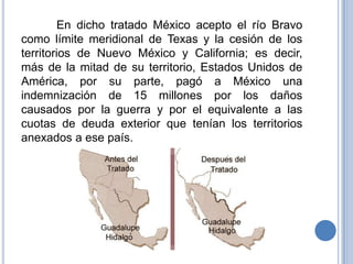 En dicho tratado México acepto el río Bravo
como límite meridional de Texas y la cesión de los
territorios de Nuevo México y California; es decir,
más de la mitad de su territorio, Estados Unidos de
América, por su parte, pagó a México una
indemnización de 15 millones por los daños
causados por la guerra y por el equivalente a las
cuotas de deuda exterior que tenían los territorios
anexados a ese país.
 