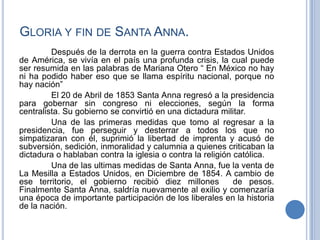 GLORIA Y FIN DE SANTA ANNA.
         Después de la derrota en la guerra contra Estados Unidos
de América, se vivía en el país una profunda crisis, la cual puede
ser resumida en las palabras de Mariana Otero “ En México no hay
ni ha podido haber eso que se llama espíritu nacional, porque no
hay nación”
         El 20 de Abril de 1853 Santa Anna regresó a la presidencia
para gobernar sin congreso ni elecciones, según la forma
centralista. Su gobierno se convirtió en una dictadura militar.
         Una de las primeras medidas que tomo al regresar a la
presidencia, fue perseguir y desterrar a todos los que no
simpatizaran con él, suprimió la libertad de imprenta y acusó de
subversión, sedición, inmoralidad y calumnia a quienes criticaban la
dictadura o hablaban contra la iglesia o contra la religión católica.
         Una de las ultimas medidas de Santa Anna, fue la venta de
La Mesilla a Estados Unidos, en Diciembre de 1854. A cambio de
ese territorio, el gobierno recibió diez millones           de pesos.
Finalmente Santa Anna, saldría nuevamente al exilio y comenzaría
una época de importante participación de los liberales en la historia
de la nación.
 