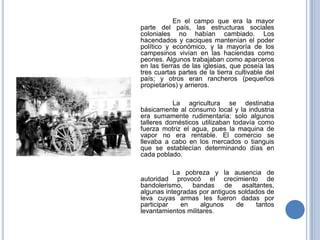 En el campo que era la mayor
parte del país, las estructuras sociales
coloniales no habían cambiado. Los
hacendados y caciques mantenían el poder
político y económico, y la mayoría de los
campesinos vivían en las haciendas como
peones. Algunos trabajaban como aparceros
en las tierras de las iglesias, que poseía las
tres cuartas partes de la tierra cultivable del
país; y otros eran rancheros (pequeños
propietarios) y arrieros.

           La agricultura se destinaba
básicamente al consumo local y la industria
era sumamente rudimentaria: solo algunos
talleres domésticos utilizaban todavía como
fuerza motriz el agua, pues la maquina de
vapor no era rentable. El comercio se
llevaba a cabo en los mercados o tianguis
que se establecían determinando días en
cada poblado.

           La pobreza y la ausencia de
autoridad provocó el crecimiento de
bandolerismo,    bandas     de   asaltantes,
algunas integradas por antiguos soldados de
leva cuyas armas les fueron dadas por
participar   en     algunos    de     tantos
levantamientos militares.
 