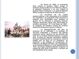 En Enero de 1846, el presidente
Polk ordenó al general Taylor ocupar el
territorio situado entre los ríos Nueces y Bravo,
el gobierno mexicano, a su vez, ordenó al
general Pedro Impendía y al general Mariano
Salas fortalecer la defensa de este territorio.
             El encuentro de las tropas
estadounidense y las mexicanas en la frontera
fue inevitable y el presidente Polk encontró el
pretexto que necesitaba para declarar la
guerra. En su discurso al congreso declaró:
“Sangre americana había sido derramada en
territorio americano”. El 13 de Mayo de 1846 ,
el congreso de Estados Unidos de América
declaró formalmente la guerra a México.
             La desorganización del país, la
ausencia de un liderazgo y la escasez de
recursos materiales y humanos del ejército
mexicano fueron algunos de los factores del
éxito de la invasión estadounidense a nuestro
país. A pesar de algunos momentos aislados
de tenaz resistencia de los mexicanos, como la
batalla que se libró en La Angostura, en
Coahuila; y las batallas de Churubusco, de
Padierna, de Molino del Rey y de Chapultepec,
en la ciudad de México el 14 de Septiembre de
1847, las tropas estadounidenses ocuparon la
capital del país ante el asombro y rechazo de
los habitantes de la ciudad.
 