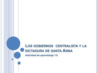 LOS GOBIERNOS CENTRALISTA Y LA
DICTADURA DE SANTA ANNA
Actividad de aprendizaje 1.6
 
