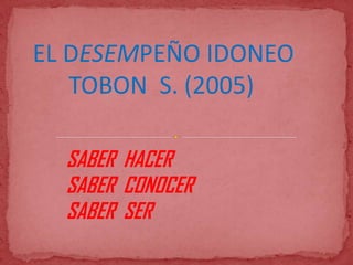 EL DESEMPEÑO IDONEO
   TOBON S. (2005)

  SABER HACER
  SABER CONOCER
  SABER SER
 