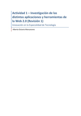  
Actividad	
  1	
  –	
  Investigación	
  de	
  las	
  
distintas	
  aplicaciones	
  y	
  herramientas	
  de	
  
la	
  Web	
  2.0	
  (Revisión	
  1)	
  
Innovación	
  en	
  la	
  Especialidad	
  de	
  Tecnología	
  
	
  Alberto	
  Octavio	
  Manzanares	
  
	
  
	
   	
  
 