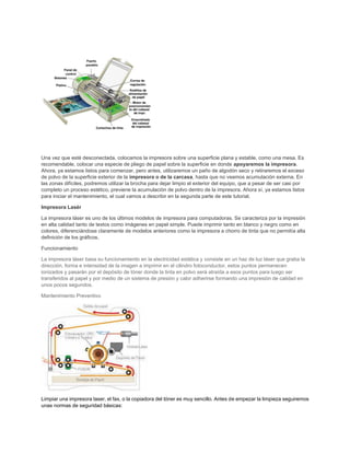 Una vez que esté desconectada, colocamos la impresora sobre una superficie plana y estable, como una mesa. Es
recomendable, colocar una especie de pliego de papel sobre la superficie en donde apoyaremos la impresora.
Ahora, ya estamos listos para comenzar, pero antes, utilizaremos un paño de algodón seco y retiraremos el exceso
de polvo de la superficie exterior de la impresora o de la carcasa, hasta que no veamos acumulación externa. En
las zonas difíciles, podremos utilizar la brocha para dejar limpio el exterior del equipo, que a pesar de ser casi por
completo un proceso estético, previene la acumulación de polvo dentro de la impresora. Ahora sí, ya estamos listos
para iniciar el mantenimiento, el cual vamos a describir en la segunda parte de este tutorial.
Impresora Lasér
La impresora láser es uno de los últimos modelos de impresora para computadoras. Se caracteriza por la impresión
en alta calidad tanto de textos como imágenes en papel simple. Puede imprimir tanto en blanco y negro como en
colores, diferenciándose claramente de modelos anteriores como la impresora a chorro de tinta que no permitía alta
definición de los gráficos.
Funcionamiento
La impresora láser basa su funcionamiento en la electricidad estática y consiste en un haz de luz láser que graba la
dirección, forma e intensidad de la imagen a imprimir en el cilindro fotoconductor, estos puntos permanecen
ionizados y pasarán por el depósito de tóner donde la tinta en polvo será atraída a esos puntos para luego ser
transferidos al papel y por medio de un sistema de presión y calor adherirse formando una impresión de calidad en
unos pocos segundos.
Mantenimiento Preventivo
Limpiar una impresora laser, el fax, o la copiadora del tóner es muy sencillo. Antes de empezar la limpieza seguiremos
unas normas de seguridad básicas:
 