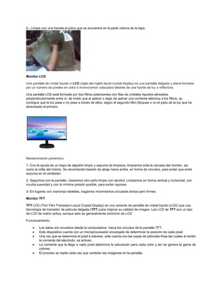 5.- Limpia con una franela el polvo que se encuentra en la parte interna de la tapa.
Monitor LCD
Una pantalla de cristal líquido o LCD (sigla del inglés liquid-crystal display) es una pantalla delgada y plana formada
por un número de píxeles en color o monocromos colocados delante de una fuente de luz o reflectora.
Una pantalla LCD está formada por dos filtros polarizantes con filas de cristales líquidos alineados
perpendicularmente entre sí, de modo que al aplicar o dejar de aplicar una corriente eléctrica a los filtros, se
consigue que la luz pase o no pase a través de ellos, según el segundo filtro bloquee o no el paso de la luz que ha
atravesado el primero.
Mantenimiento preventivo:
1- Con la ayuda de un trapo de algodón limpio y espuma de limpieza, limpiamos toda la carcasa del monitor, así
como la orilla del mismo. Se recomienda hacerlo de abajo hacia arriba, en forma de circuitos, para evitar que entre
espuma en el ventilador.
2- Seguimos con la pantalla. Usaremos otro paño limpio con alcohol. Limpiamos en forma vertical y horizontal, con
mucha suavidad y con la mínima presión posible, para evitar rayones.
3- En lugares con manchas rebeldes, hagamos movimientos circulares lentos pero firmes.
Monitor TFT
TFT LCD (Thin Film Transistor-Liquid Crystal Display) es una variante de pantalla de cristal líquido (LCD) que usa
tecnología de transistor de película delgada (TFT) para mejorar su calidad de imagen. Las LCD de TFT son un tipo
de LCD de matriz activa, aunque esto es generalmente sinónimo de LCD
Funcionamiento:
• Los datos son enviados desde la computadora hacia los circuitos de la pantalla TFT.
• Este dispositivo cuenta con un microprocesador encargado de determinar la posición de cada píxel.
• Una vez que se determina el píxel a colorear, este cuenta con las capas de películas finas las cuáles al recibir
la corriente del electrodo, se activan.
• La corriente que le llega a cada píxel determina la saturación para cada color y así se genera la gama de
colores.
• El proceso se repite cada vez que cambian las imágenes en la pantalla.
 