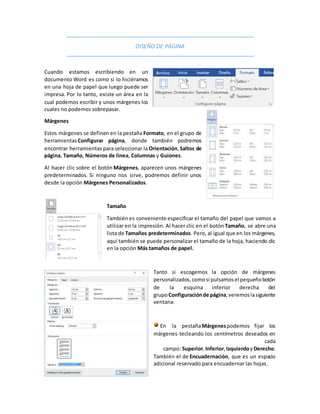 DISEÑO DE PÁGINA
Cuando estamos escribiendo en un
documento Word es como si lo hiciéramos
en una hoja de papel que luego puede ser
impresa. Por lo tanto, existe un área en la
cual podemos escribir y unos márgenes los
cuales no podemos sobrepasar.
Márgenes
Estos márgenes se definen en la pestaña Formato, en el grupo de
herramientas Configurar página, donde también podremos
encontrar herramientas para seleccionar la Orientación,Saltos de
página, Tamaño, Números de línea, Columnas y Guiones.
Al hacer clic sobre el botón Márgenes, aparecen unos márgenes
predeterminados. Si ninguno nos sirve, podremos definir unos
desde la opción Márgenes Personalizados.
Tamaño
También es conveniente especificar el tamaño del papel que vamos a
utilizar en la impresión. Al hacer clic en el botón Tamaño, se abre una
lista de Tamaños predeterminados. Pero, al igual que en los márgenes,
aquí también se puede personalizar el tamaño de la hoja, haciendo clic
en la opción Más tamaños de papel.
Tanto si escogemos la opción de márgenes
personalizados,comosi pulsamosel pequeñobotón
de la esquina inferior derecha del
grupoConfiguraciónde página,veremoslasiguiente
ventana:
En la pestañaMárgenespodemos fijar los
márgenes tecleando los centímetros deseados en
cada
campo: Superior,Inferior,IzquierdoyDerecho.
También el de Encuadernación, que es un espacio
adicional reservado para encuadernar las hojas.
 
