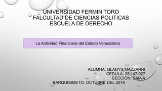 UNIVERSIDAD FERMIN TORO
FALCULTAD DE CIENCIAS POLITICAS
ESCUELA DE DERECHO
ALUMNA: GLADYS MAZZARRI
CEDULA: 25.147.927
SECCIÓN: SAIA A
BARQUISIMETO, OCTUBRE DEL 2019
La Actividad Financiera del Estado Venezolano
 