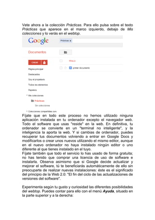 Vete ahora a la colección Prácticas. Para ello pulsa sobre el texto
Prácticas que aparece en el marco izquierdo, debajo de Mis
colecciones y lo verás en el webtop.




Fíjate que en todo este proceso no hemos utilizado ninguna
aplicación instalada en tu ordenador excepto el navegador web.
Todo el software que usas "reside" en la web. En definitiva, tu
ordenador se convierte en un "terminal no inteligente", y la
inteligencia la aporta la web. Y si cambias de ordenador, puedes
recuperar tus documentos volviendo a entrar en Google Docs y
modificarlos o crear unos nuevos utilizando el mismo editor, aunque
en el nuevo ordenador no haya instalado ningún editor o uno
diferente al que tienes instalado en el tuyo.
Fíjate también que todo el servicio lo has usado de forma gratuita;
no has tenido que comprar una licencia de uso de software e
instalarla. Observa asimismo que si Google decide actualizar y
mejorar el software, tú te beneficiarás automáticamente de ello sin
preocuparte de realizar nuevas instalaciones: éste es el significado
del principio de la Web 2.0: "El fin del ciclo de las actualizaciones de
versiones del software".

Experimenta según tu gusto y curiosidad las diferentes posibilidades
del webtop. Puedes contar para ello con el menú Ayuda, situado en
la parte superior y a la derecha:
 