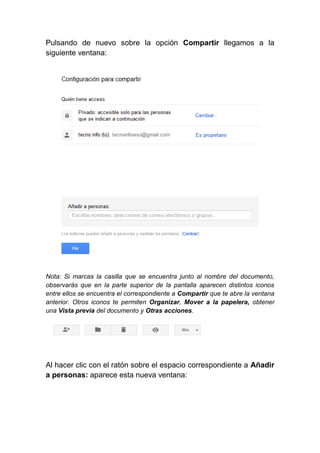 Pulsando de nuevo sobre la opción Compartir llegamos a la
siguiente ventana:




Nota: Si marcas la casilla que se encuentra junto al nombre del documento,
observarás que en la parte superior de la pantalla aparecen distintos iconos
entre ellos se encuentra el correspondiente a Compartir que te abre la ventana
anterior. Otros iconos te permiten Organizar, Mover a la papelera, obtener
una Vista previa del documento y Otras acciones.




Al hacer clic con el ratón sobre el espacio correspondiente a Añadir
a personas: aparece esta nueva ventana:
 