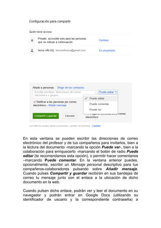 En esta ventana se pueden escribir las direcciones de correo
electrónico del profesor y de tus compañeros para invitarlos, bien a
la lectura del documento -marcando la opción Puede ver-, bien a la
colaboración para enriquecerlo -marcando el botón de radio Puede
editar (te recomendamos esta opción), o permitir hacer comentarios
–marcando Puede comentar. En la ventana anterior puedes,
opcionalmente, escribir un Mensaje personal descriptivo para tus
compañeros-colaboradores pulsando sobre Añadir mensaje.
Cuando pulses Compartir y guardar recibirán en sus bandejas de
correo tu mensaje junto con el enlace a la ubicación de dicho
documento en la web.

Cuando pulsen dicho enlace, podrán ver y leer el documento en su
navegador y podrán entrar en Google Docs (utilizando su
identificador de usuario y la correspondiente contraseña) a
 