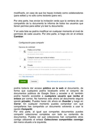 modificarlo, en caso de que los hayas invitado como colaboradores
(para editar) y no sólo como lectores (para ver).

Por otra parte, tras enviar la invitación verás que la ventana de uso
compartido de tu documento te informa de todos los usuarios que
tienen permiso para editar y/o leer tu documento:

Y en esta lista se podría modificar en cualquier momento el nivel de
permisos de cada usuario. Por otra parte, si hago clic en el enlace
Cambiar:




podría todavía dar acceso público en la web al documento, de
forma que cualquiera podría localizarlo entre el conjunto de
documentos públicos de Google Docs y acceder a él; también
podría hacerlo accesible a cualquiera usuario que reciba el
enlace por correo. No haremos esto ahora (el documento seguirá
siendo privado). Puedes hacer clic ahora en Guardar y luego en
Cerrar. En cualquier momento puedes comprobar con qué
compañeros has compartido un documento volviendo a usar la
opción Compartir.
Por otra parte, al igual que compartes documentos puedes
compartir colecciones completas con todo su contenido de
documentos. Puedes ver qué colecciones han compartido otros
contigo utilizando el enlace Colecciones compartidas conmigo
del marco situado a la izquierda.
 