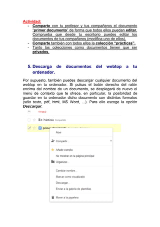 Actividad:
  - Comparte con tu profesor y tus compañeros el documento
     “primer documento” de forma que todos ellos puedan editar.
     Comprueba que desde tu escritorio puedes editar los
     documentos de tus compañeros (modifica uno de ellos).
  - Comparte también con todos ellos la colección “prácticas”.
  - Tanto las colecciones como documentos tienen que ser
     privados.


  5. Descarga de        documentos       del   webtop     a   tu
     ordenador.
Por supuesto, también puedes descargar cualquier documento del
webtop en tu ordenador. Si pulsas el botón derecho del ratón
encima del nombre de un documento, se desplegará de nuevo el
menú de contexto que te ofrece, en particular, la posibilidad de
guardar en tu ordenador dicho documento con distintos formatos
(sólo texto, pdf, html, MS Word, ...). Para ello escoge la opción
Descargar:
 