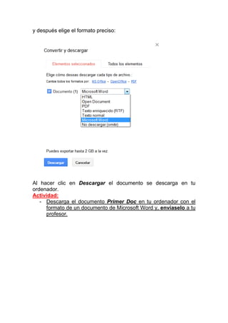 y después elige el formato preciso:




Al hacer clic en Descargar el documento se descarga en tu
ordenador.
Actividad:
   - Descarga el documento Primer Doc en tu ordenador con el
     formato de un documento de Microsoft Word y, envíaselo a tu
     profesor.
 
