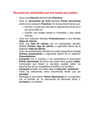Recuerda las Actividades que has tenido que realizar:
  - Crea una colección denominada Prácticas.
  - Crea un documento de texto llamado Primer documento
      dentro de la colección Prácticas. En el documento tienes que:
          o Escribir un texto que describa tu experiencia previa en el
             uso de la Web 2.0.
          o Insertar una imagen desde tu ordenador y otra desde
             Internet.
  -   Crea una colección llamada Presentaciones y otra llamada
      Hojas de cálculo.
  -   Crea una hoja de cálculo con un presupuesto sencillo,
      titulada Primera hoja de cálculo y organízala dentro de la
      colección Hoja de cálculo.
  -   Crea una presentación sencilla con cuatro diapositivas titulada
      Primera presentación y organízala dentro de la colección
      Presentaciones.
  -   Comparte con tu profesor y tus compañeros el documento
      Primer documento de forma que todos ellos puedan editar.
      Comprueba que desde tu escritorio puedes editar los
      documentos de tus compañeros (modifica uno de ellos).
  -   Comparte también con todos ellos la colección “prácticas”.
  -   Tanto las colecciones como documentos tienen que ser
      privados.
  -   Descarga el documento Primer Documento en tu ordenador
      con el formato de un documento de Microsoft Word y,
      envíaselo a tu profesor.
 