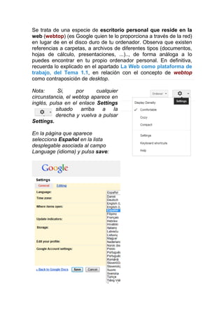 Se trata de una especie de escritorio personal que reside en la
web (webtop) (es Google quien te lo proporciona a través de la red)
en lugar de en el disco duro de tu ordenador. Observa que existen
referencias a carpetas, a archivos de diferentes tipos (documentos,
hojas de cálculo, presentaciones, ...).., de forma análoga a lo
puedes encontrar en tu propio ordenador personal. En definitiva,
recuerda lo explicado en el apartado La Web como plataforma de
trabajo, del Tema 1.1, en relación con el concepto de webtop
como contraposición de desktop.

Nota:      Si,     por      cualquier
circunstancia, el webtop aparece en
inglés, pulsa en el enlace Settings
          situado    arriba   a    la
          derecha y vuelva a pulsar
Settings.

En la página que aparece
selecciona Español en la lista
desplegable asociada al campo
Language (idioma) y pulsa save:
 