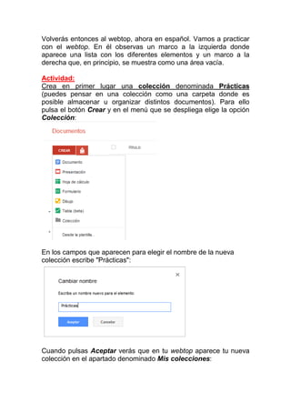 Volverás entonces al webtop, ahora en español. Vamos a practicar
con el webtop. En él observas un marco a la izquierda donde
aparece una lista con los diferentes elementos y un marco a la
derecha que, en principio, se muestra como una área vacía.

Actividad:
Crea en primer lugar una colección denominada Prácticas
(puedes pensar en una colección como una carpeta donde es
posible almacenar u organizar distintos documentos). Para ello
pulsa el botón Crear y en el menú que se despliega elige la opción
Colección:




En los campos que aparecen para elegir el nombre de la nueva
colección escribe "Prácticas":




Cuando pulsas Aceptar verás que en tu webtop aparece tu nueva
colección en el apartado denominado Mis colecciones:
 