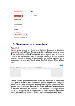 3. El procesador de textos en línea
Actividad:
Vamos ahora a crear un documento de texto dentro de la colección
anterior llamado Primer documento. Si despliegas ahora el menú
Crear y eliges la opción Documento, verás que se abre una nueva
ventana del navegador que se parece mucho a la que podrías
obtener cuando manejas el procesador de textos habitual en tu
ordenador (ya sea MS Word, Word Perfect, Open Office Writer,
etc.):




Ten en cuenta que este editor de textos no reside en tu ordenador,
sino que se trata de una aplicación que te proporciona Google a
través de la web (un conjunto de programas ligeros y sencillos para
que se puedan ejecutar a través del ancho de banda de tu conexión
a Internet; recuerda el principio "Los modelos de programación
ligera y la búsqueda de la simplicidad"). En este editor puedes crear
textos de la manera habitual: tienes una barra horizontal de menú
 