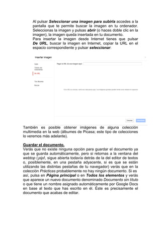 Al pulsar Seleccionar una imagen para subirla accedes a la
     pantalla que te permite buscar la imagen en tu ordenador.
     Seleccionas la imagen y pulsas abrir (o haces doble clic en la
     imagen), la imagen queda insertada en tu documento.
     Para insertar la imagen desde Internet tienes que pulsar
     De URL, buscar la imagen en Internet, copiar la URL en el
     espacio correspondiente y pulsar seleccionar:




También es posible obtener imágenes de alguna colección
multimedia en la web (álbumes de Picasa; este tipo de colecciones
lo veremos más adelante).

Guardar el documento.
Verás que no existe ninguna opción para guardar el documento ya
que se guarda automáticamente, pero si retornas a la ventana del
webtop (¡ojo!, sigue abierta todavía detrás de la del editor de textos
o, posiblemente, en una pestaña adyacente, si es que se están
utilizando las distintas pestañas de tu navegador) verás que en la
colección Prácticas probablemente no hay ningún documento. Si es
así, pulsa en Página principal o en Todos los elementos y verás
que aparece un nuevo documento denominado Documento sin título
o que tiene un nombre asignado automáticamente por Google Docs
en base al texto que has escrito en él. Éste es precisamente el
documento que acabas de editar.
 
