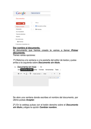 Dar nombre al documento.
Al documento que hemos creado le vamos a llamar Primer
documento.
Tienes varias opciones:

1ª) Retorna a la ventana o a la pestaña del editor de textos y pulsa
arriba a la izquierda sobre Documento sin título.




Se abre una ventana donde escribes el nombre del documento, por
último pulsas Aceptar.

2º) En la webtop pulsas con el botón derecho sobre el Documento
sin título y eliges la opción Cambiar nombre.
 