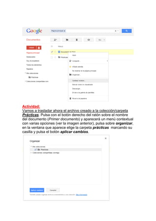 Actividad:
Vamos a trasladar ahora el archivo creado a la colección/carpeta
Prácticas. Pulsa con el botón derecho del ratón sobre el nombre
del documento (Primer documento) y aparecerá un menú contextual
con varias opciones (ver la imagen anterior), pulsa sobre organizar,
en la ventana que aparece elige la carpeta prácticas marcando su
casilla y pulsa el botón aplicar cambios.
 
