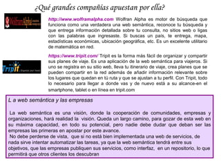 ¿Qué grandes compañías apuestan por ella?
                  http://www.wolframalpha.com Wolfran Alpha es motor de búsqueda que
                  funciona como una verdadera una web semántica, reconoce tu búsqueda y
                  que entrega información detallada sobre tu consulta, no sitios web o ligas
                  con las palabras que ingresaste. Si buscas un país, te entrega, mapa,
                  estadísticas económicas, ubicación geográfica, etc. Es un excelente utilitario
                  de matemática en red.
                  https://www.tripit.com/ Tripit es la forma más fácil de organizar y compartir
                  sus planes de viaje. Es una aplicación de la web semántica para viajeros. Si
                  uno se registra en su sitio web, lleva tu itinerario de viaje, crea planes que se
                  pueden compartir en la red además de añadir información relevante sobre
                  los lugares que quedan en tú ruta y que se ajustan a tu perfil. Con Tripit, todo
                  lo necesario para llegar a donde vas y de nuevo está a su alcance-en el
                  smartphone, tablet o en línea en tripit.com

L a web semántica y las empresas

 La web semántica es una visión, donde la cooperación de comunidades, empresas y
organizaciones, hará realidad la visión. Queda un largo camino, para gozar de esta web en
su máxima capacidad, en todo su potencial, pero nadie debe dudar que deban ser las
empresas las primeras en apostar por este avance.
 No debe perderse de vista, que si no está bien implementada una web de servicios, de
nada sirve intentar automatizar las tareas, ya que la web semántica tendrá entre sus
objetivos, que las empresas publiquen sus servicios, como interfaz, en un repositorio, lo que
permitirá que otros clientes los descubran
 