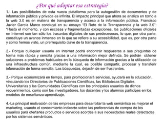 ¿Por qué adoptar esa estrategia?
1.- Las posibilidades de esta nueva plataforma para la autogestión de documentos y de
información pública y privada es infinita. El impacto principal que ahora se analiza en torno a
la web 3.0 es en materia de transparencia y acceso a la información pública. Francisco
Javier García Marco concluyó en su ensayo “El Reto de la Transparencia y la web 3.0”:
“Hasta el momento, y con escasas y fragmentadas excepciones, las publicaciones oficiales
en Internet son tan sólo los trasuntos digitales de sus predecesoras, lo que, por otra parte,
constituye un avance inmenso en lo que se refiere a su accesibilidad, que es, por otra parte
y como hemos visto, un prerrequisito clave de la transparencia.

2.- Porque cualquier usuario en Internet podrá encontrar respuestas a sus preguntas de
forma más rápida y sencilla gracias a una información mejor definida. Se podrán obtener
soluciones a problemas habituales en la búsqueda de información gracias a la utilización de
una infraestructura común, mediante la cual, es posible compartir, procesar y transferir
información de forma sencilla. Las búsquedas, dejarán de ser frustrantes.

3.- Porque economizará en tiempo, para promocionará servicios, ayudará en la educación,
vinculando los Directorios de Publicaciones Científicas, las Bibliotecas Digitales
Universitarias y las Comunidades Científicas con los principales usuarios de dichos
requerimientos, como son los investigadores, los docentes y los alumnos partícipes en los
modelos de enseñanza-aprendizaje.

4.-La principal motivación de las empresas para desarrollar la web semántica es mejorar el
marketing, usando el conocimiento indirecto sobre las preferencias de compra de los
usuarios para ofertarles productos o servicios acordes a sus necesidades reales detectadas
por los sistemas semánticos.
 
