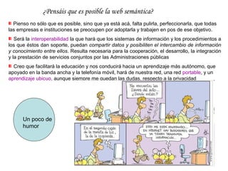 ¿Pensáis que es posible la web semántica? 
  Pienso no sólo que es posible, sino que ya está acá, falta pulirla, perfeccionarla, que todas
las empresas e instituciones se preocupen por adoptarla y trabajen en pos de ese objetivo.
   Será la interoperabilidad la que hará que los sistemas de información y los procedimientos a
los que éstos dan soporte, puedan compartir datos y posibiliten el intercambio de información
y conocimiento entre ellos. Resulta necesaria para la cooperación, el desarrollo, la integración
y la prestación de servicios conjuntos por las Administraciones públicas
  Creo que facilitará la educación y nos conducirá hacia un aprendizaje más autónomo, que
apoyado en la banda ancha y la telefonía móvil, hará de nuestra red, una red portable, y un
aprendizaje ubicuo, aunque siempre me quedan las dudas, respecto a la privacidad




      Un poco de
      humor
 
