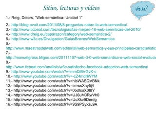 Sitios, lecturas y videos
1.- Reig, Dolors. “Web semántica- Unidad 1”
2.- http://blog.evoit.com/2011/08/8-preguntas-sobre-la-web-semantica/
3.- http://www.ticbeat.com/tecnologias/las-mejore-10-web-semnticas-del-2010/
4.- http://www.dreig.eu/caparazon/category/web-semantica-2/
5.- http://www.w3c.es/Divulgacion/GuiasBreves/WebSemantica
6.-
http://www.maestrosdelweb.com/editorial/web-semantica-y-sus-principales-caracteristica
7.-
http://manuelgross.bligoo.com/20111107-web-3-0-web-semantica-o-web-social-evolucio
8.-
http://www.ticbeat.com/analisis/w3c-satisfecho-facebook-adopcion-web-semantica/
9.- http://www.youtube.com/watch?v=mmQl6VGvX-c
10.- http://www.youtube.com/watch?v=-cZ4mdrlWYM
11.- http://www.youtube.com/watch?v=hIsWASQVBNk
12.- http://www.youtube.com/watch?v=iimwsXny5j4
13.- http://www.youtube.com/watch?v=0odIsoX0I8Y
14.- http://www.youtube.com/watch?v=UJ6uM3RwVh0
15.- http://www.youtube.com/watch?v=UuXkv9Derdg
16.- http://www.youtube.com/watch?v=9S9PSyxzu9A
 